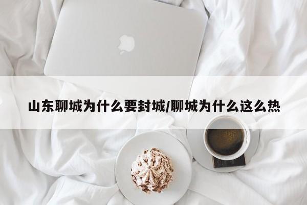 山东聊城为什么要封城/聊城为什么这么热